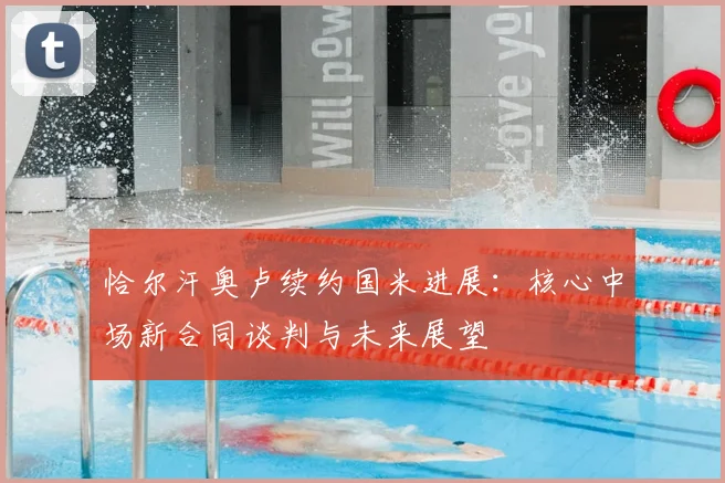 恰尔汗奥卢续约国米进展：核心中场新合同谈判与未来展望