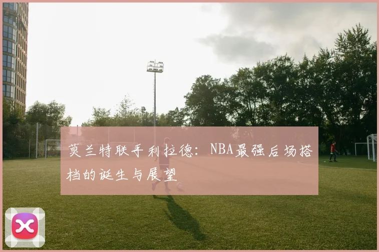 莫兰特联手利拉德:NBA最强后场搭档的诞生与展望