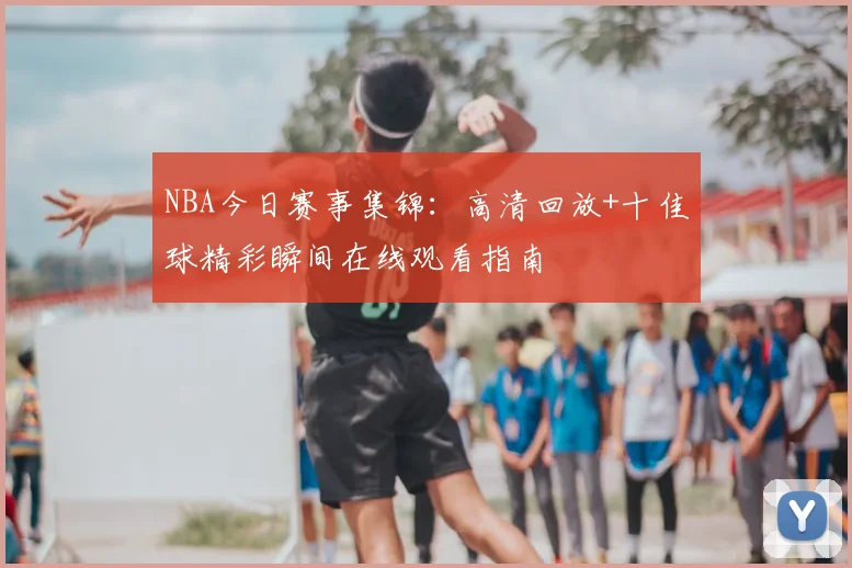 NBA今日赛事集锦:高清回放+十佳球精彩瞬间在线观看指南