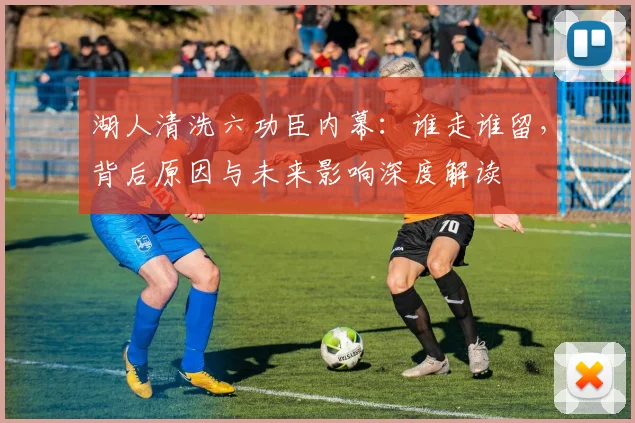 湖人清洗六功臣内幕：谁走谁留，背后原因与未来影响深度解读