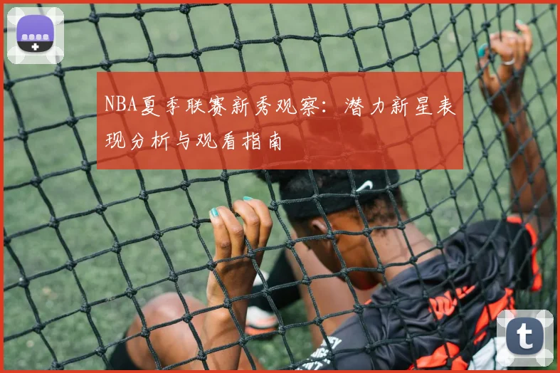 NBA夏季联赛新秀观察：潜力新星表现分析与观看指南