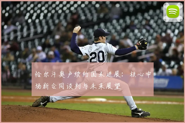 恰尔汗奥卢续约国米进展：核心中场新合同谈判与未来展望