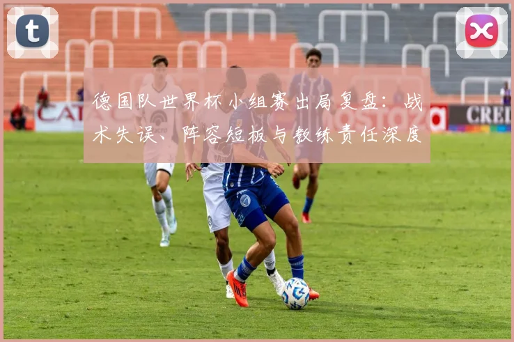 德国队世界杯小组赛出局复盘：战术失误、阵容短板与教练责任深度解析